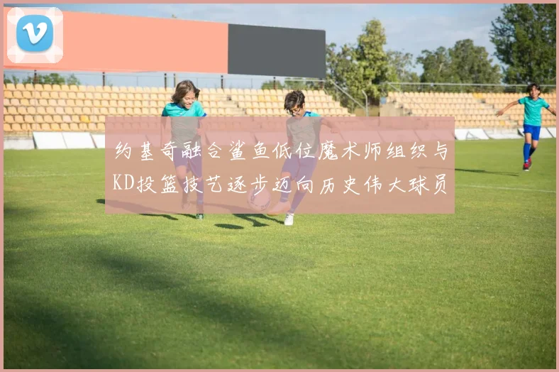 约基奇融合鲨鱼低位魔术师组织与KD投篮技艺逐步迈向历史伟大球员之路