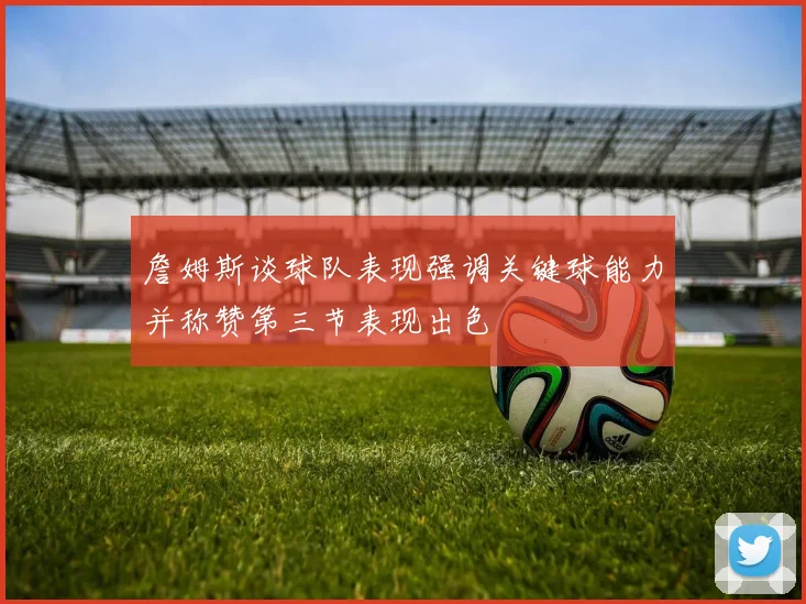詹姆斯谈球队表现强调关键球能力并称赞第三节表现出色