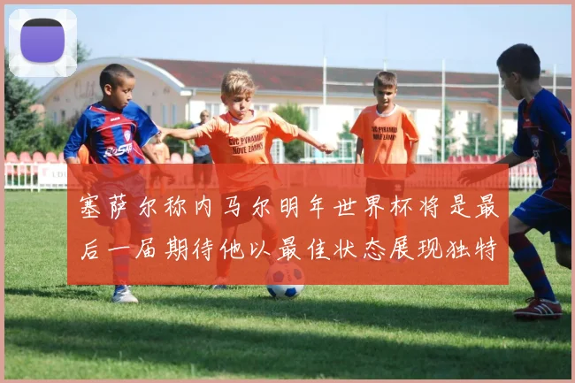 塞萨尔称内马尔明年世界杯将是最后一届期待他以最佳状态展现独特风采
