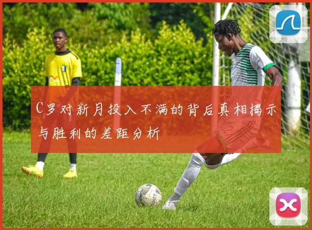 C罗对新月投入不满的背后真相揭示与胜利的差距分析