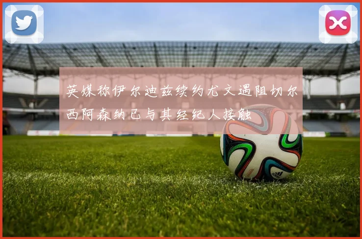 英媒称伊尔迪兹续约尤文遇阻切尔西阿森纳已与其经纪人接触