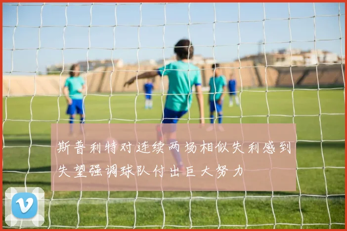 斯普利特对连续两场相似失利感到失望强调球队付出巨大努力