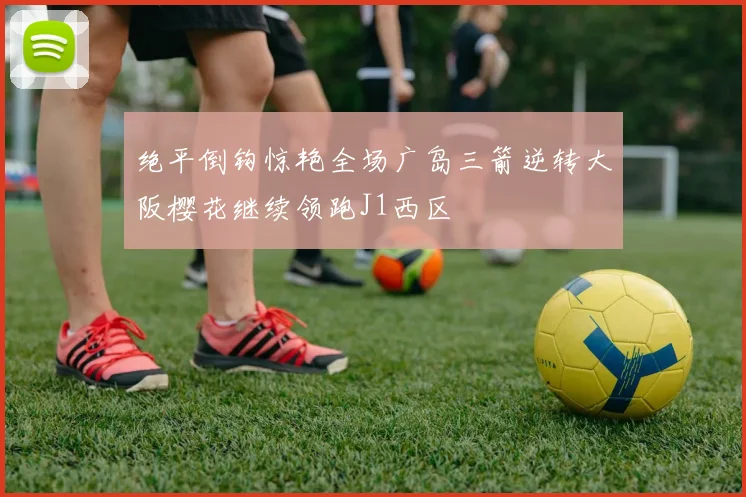 绝平倒钩惊艳全场广岛三箭逆转大阪樱花继续领跑J1西区