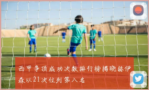西甲争顶成功次数排行榜揭晓赫伊森以21次位列第八名