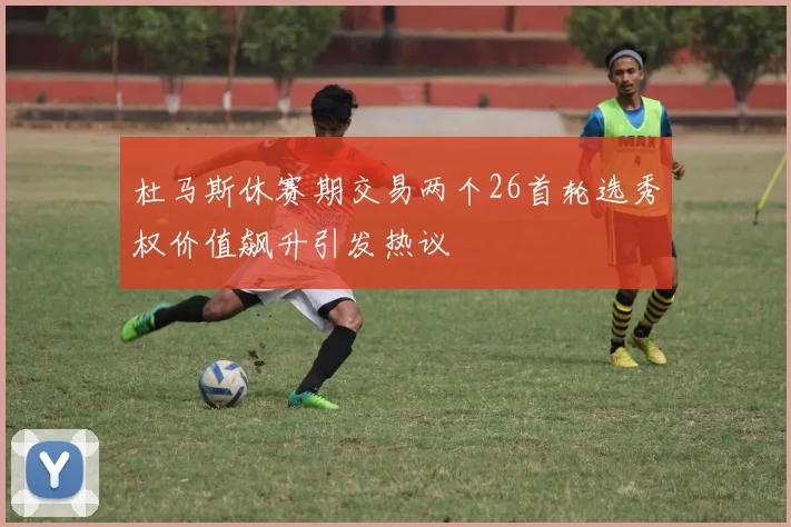 杜马斯休赛期交易两个26首轮选秀权价值飙升引发热议
