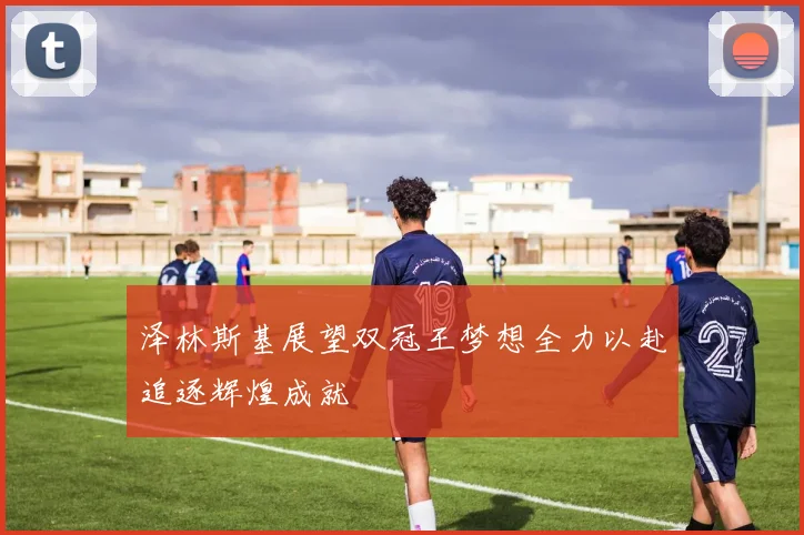 泽林斯基展望双冠王梦想全力以赴追逐辉煌成就