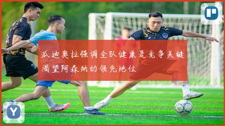 瓜迪奥拉强调全队健康是竞争关键渴望阿森纳的领先地位