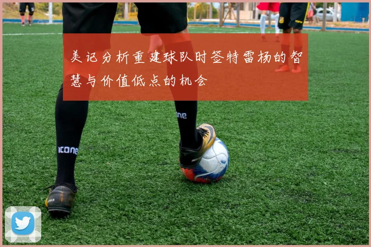美记分析重建球队时签特雷杨的智慧与价值低点的机会