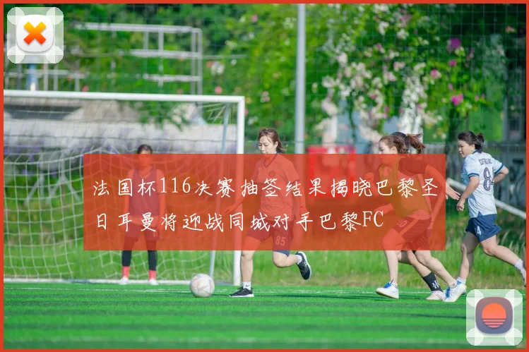 法国杯116决赛抽签结果揭晓巴黎圣日耳曼将迎战同城对手巴黎FC