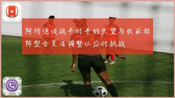 阿玛德谈战平对手的失望与收获称阵型会灵活调整以应对挑战