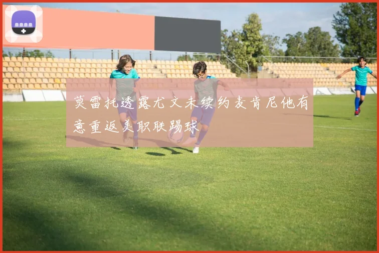 莫雷托透露尤文未续约麦肯尼他有意重返美职联踢球