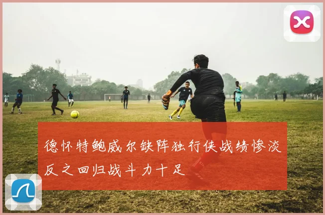 德怀特鲍威尔缺阵独行侠战绩惨淡反之回归战斗力十足