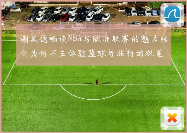 谢泼德畅谈NBA与欧洲联赛的魅力结合为何不去体验篮球与旅行的双重乐趣