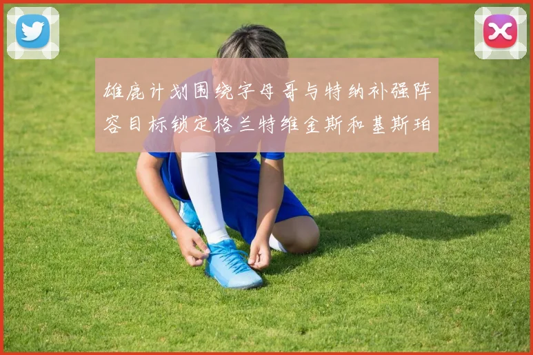 雄鹿计划围绕字母哥与特纳补强阵容目标锁定格兰特维金斯和基斯珀特