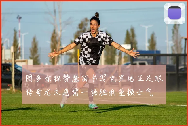 图多尔称赞魔笛书写克罗地亚足球传奇尤文急需一场胜利重振士气