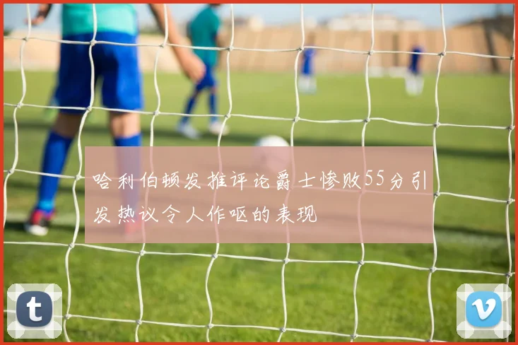 哈利伯顿发推评论爵士惨败55分引发热议令人作呕的表现