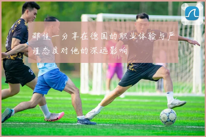 邵佳一分享在德国的职业体验与严谨态度对他的深远影响