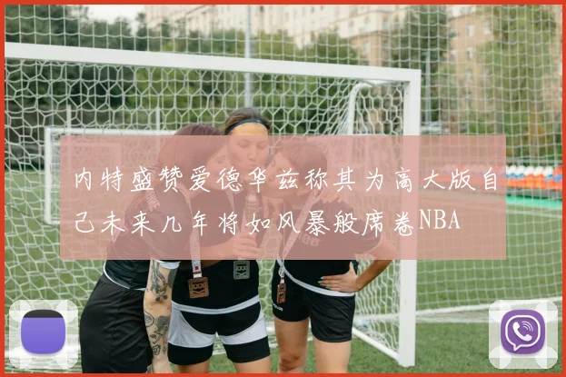 内特盛赞爱德华兹称其为高大版自己未来几年将如风暴般席卷NBA