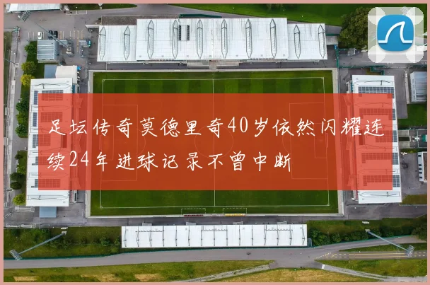 足坛传奇莫德里奇40岁依然闪耀连续24年进球记录不曾中断