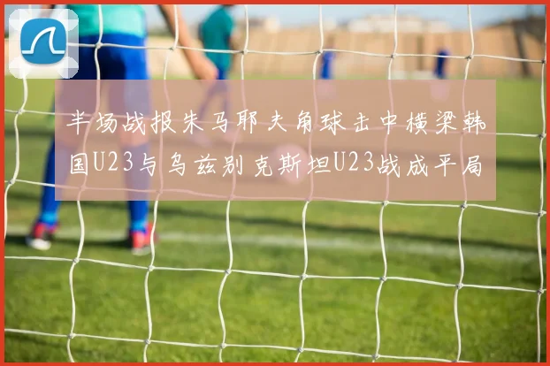 半场战报朱马耶夫角球击中横梁韩国U23与乌兹别克斯坦U23战成平局