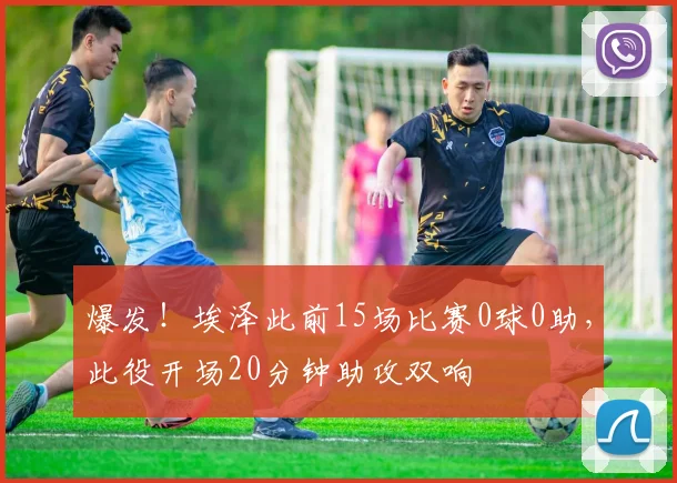 爆发！埃泽此前15场比赛0球0助，此役开场20分钟助攻双响