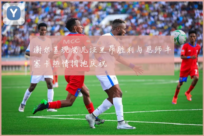 谢尔基现场见证里昂胜利与恩师丰塞卡热情拥抱庆祝
