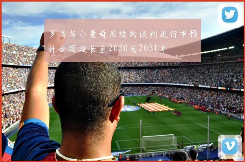 罗马与小曼奇尼续约谈判进行中预计合同延长至2030或2031年