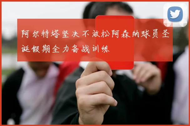 阿尔特塔坚决不放松阿森纳球员圣诞假期全力备战训练
