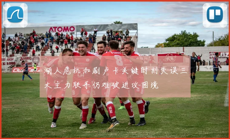 湖人危机加剧卢卡关键时刻失误三大主力联手仍难破进攻困境