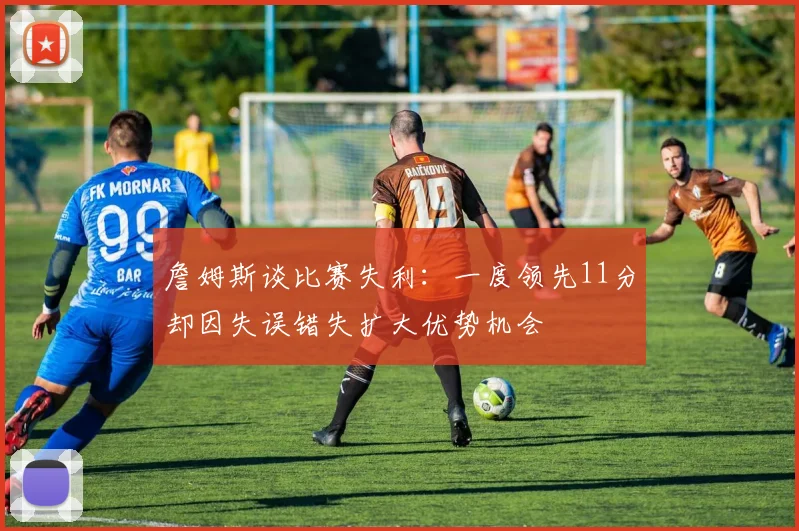 詹姆斯谈比赛失利：一度领先11分却因失误错失扩大优势机会
