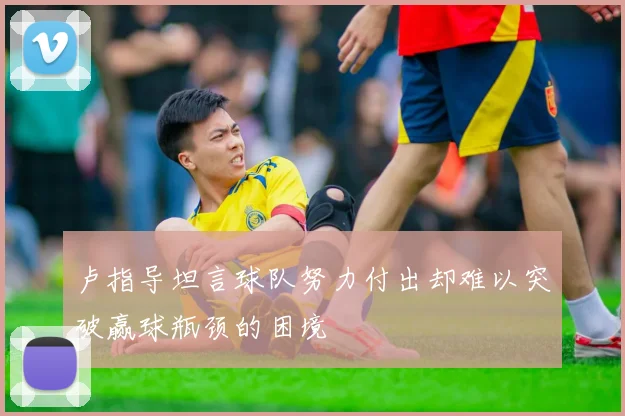 卢指导坦言球队努力付出却难以突破赢球瓶颈的困境