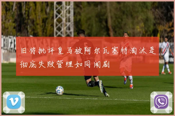 旧将批评皇马被阿尔瓦塞特淘汰是彻底失败管理如同闹剧