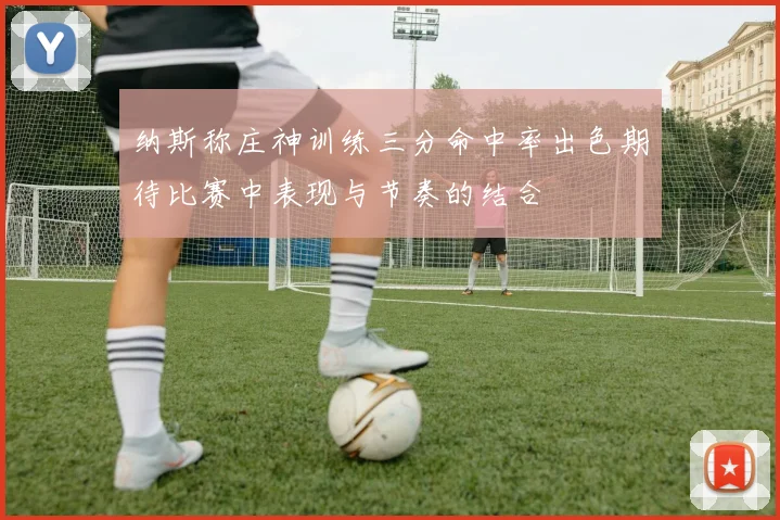 纳斯称庄神训练三分命中率出色期待比赛中表现与节奏的结合
