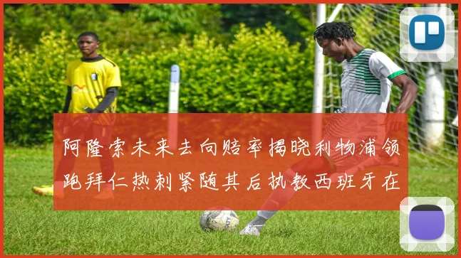 阿隆索未来去向赔率揭晓利物浦领跑拜仁热刺紧随其后执教西班牙在列