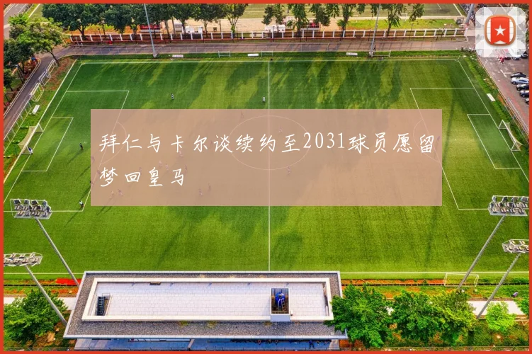拜仁与卡尔谈续约至2031球员愿留梦回皇马