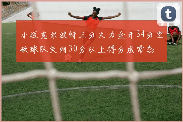 小迈克尔波特三分火力全开34分空砍球队失利30分以上得分成常态