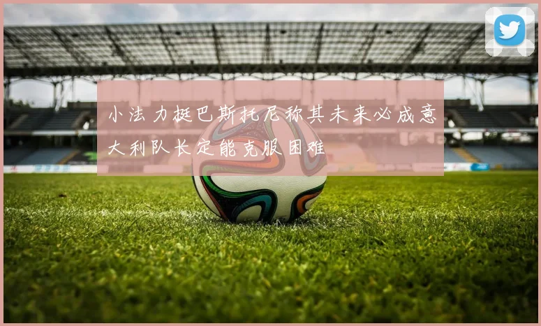 小法力挺巴斯托尼称其未来必成意大利队长定能克服困难