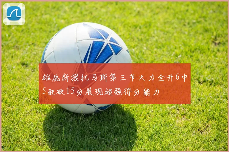 雄鹿新援托马斯第三节火力全开6中5狂砍15分展现超强得分能力