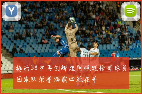 梅西38岁再创辉煌阿根廷传奇球员国家队荣誉满载四冠在手