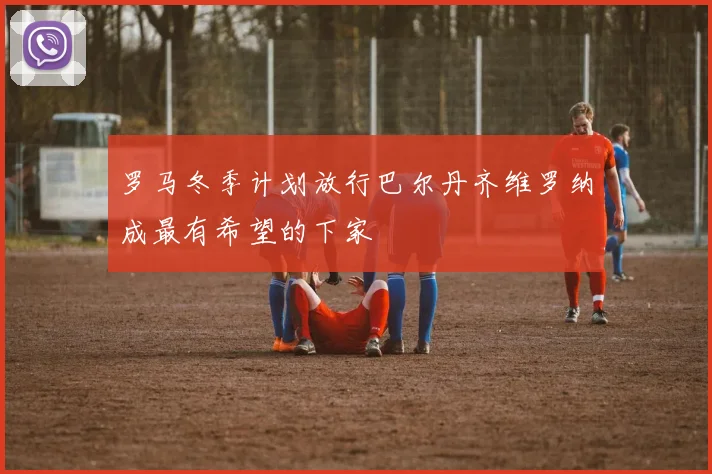 罗马冬季计划放行巴尔丹齐维罗纳成最有希望的下家