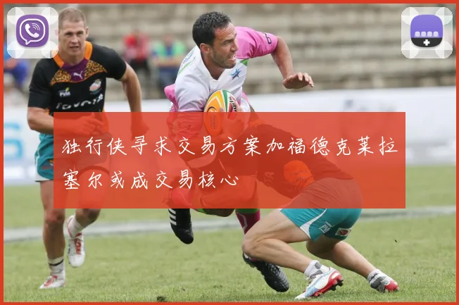 独行侠寻求交易方案加福德克莱拉塞尔或成交易核心