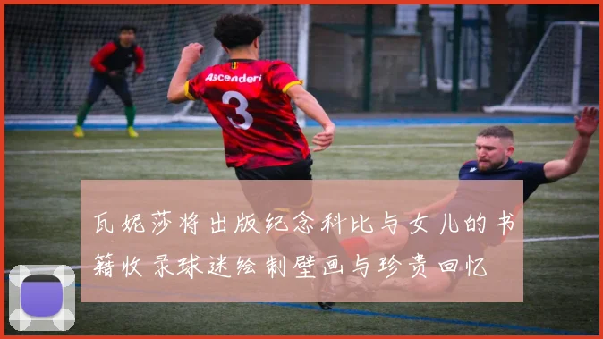 瓦妮莎将出版纪念科比与女儿的书籍收录球迷绘制壁画与珍贵回忆