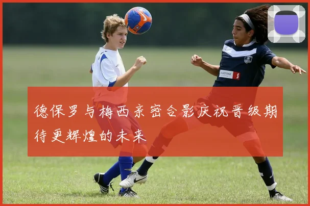 德保罗与梅西亲密合影庆祝晋级期待更辉煌的未来