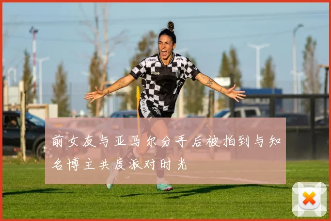 前女友与亚马尔分手后被拍到与知名博主共度派对时光